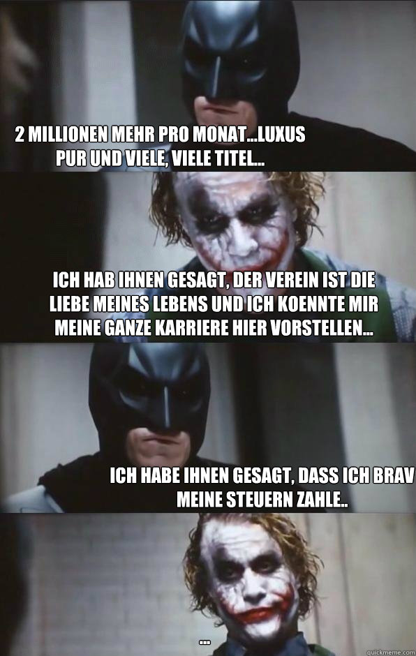 2 Millionen mehr pro Monat...Luxus pur und viele, viele Titel... Ich hab ihnen gesagt, der Verein ist die Liebe meines Lebens und ich koennte mir meine ganze Karriere hier vorstellen... Ich habe ihnen gesagt, dass ich brav meine Steuern zahle.. ... - 2 Millionen mehr pro Monat...Luxus pur und viele, viele Titel... Ich hab ihnen gesagt, der Verein ist die Liebe meines Lebens und ich koennte mir meine ganze Karriere hier vorstellen... Ich habe ihnen gesagt, dass ich brav meine Steuern zahle.. ...  Batman Panel