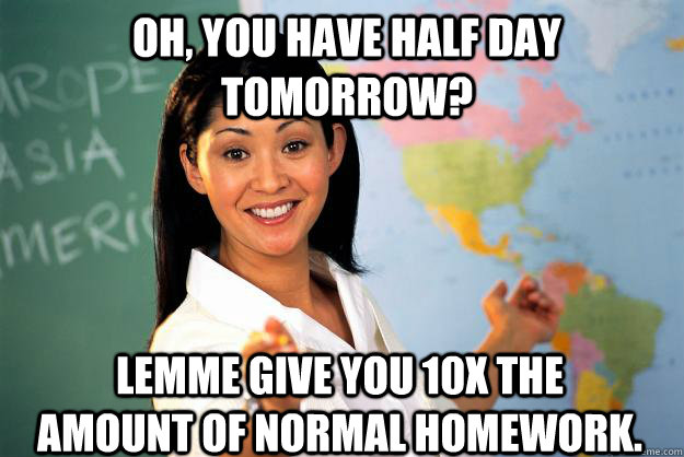 Oh, you have half day tomorrow? Lemme give you 10x the amount of normal homework.  Unhelpful High School Teacher