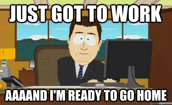 just got to work AAAAND I'm ready to go home  aaaand its gone