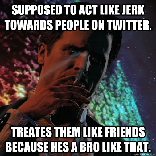 Supposed to act like jerk towards people on twitter. Treates them like friends because hes a bro like that.  