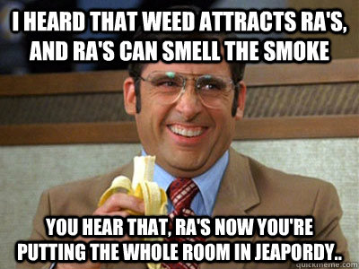 I heard that weed attracts ra's, and ra's can smell the smoke you hear that, ra's now you're putting the whole room in jeapordy..  Brick Tamland