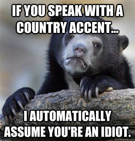 If you speak with a country accent... i automatically assume you're an idiot.  Confession Bear