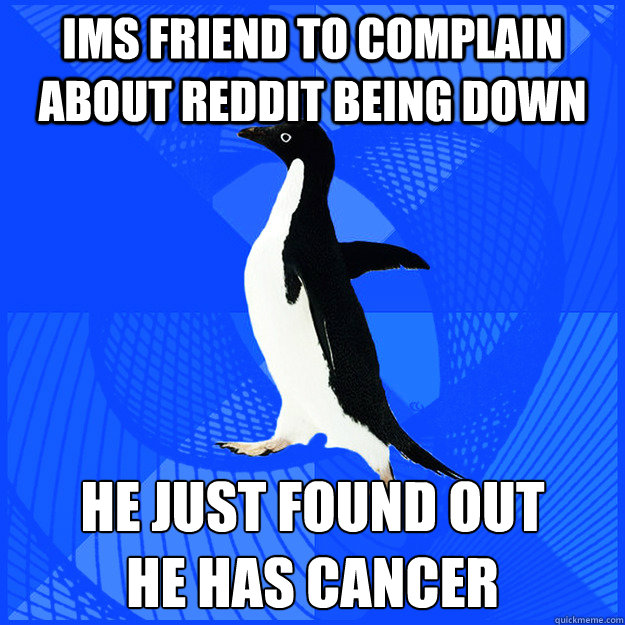 IMs friend to complain about Reddit being down He just found out 
he has cancer  