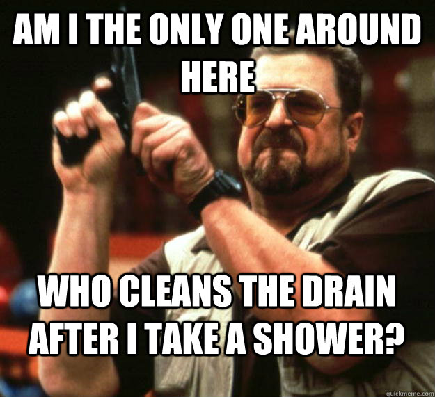 am I the only one around here who cleans the drain after i take a shower?  Angry Walter