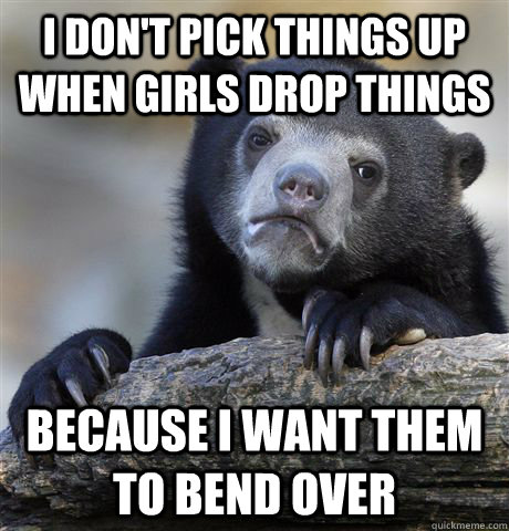 I don't pick things up when girls drop things because I want them to bend over  Confession Bear