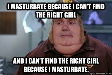 I masturbate because i can't find the right girl And I can't find the right girl because I masturbate.  Fat Bastard awkward moment