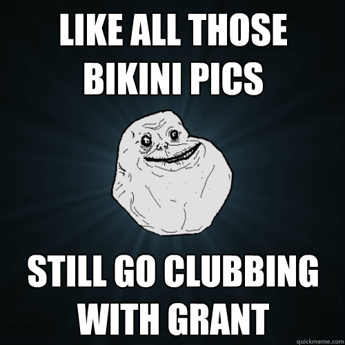 Like all those bikini pics still go clubbing with Grant  Forever Alone