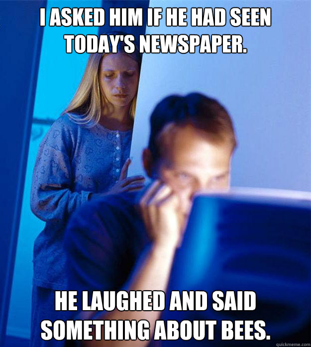 I asked him if he had seen today's newspaper. He laughed and said something about bees.  Redditors Wife