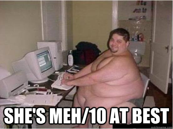  she's meh/10 at best  Fat Guy on Computer