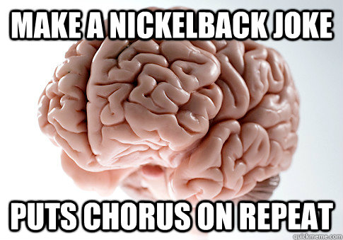 Make a Nickelback joke puts chorus on repeat   Scumbag Brain
