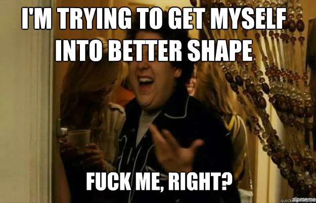 I'm trying to get myself into better shape FUCK ME, RIGHT?  fuck me right