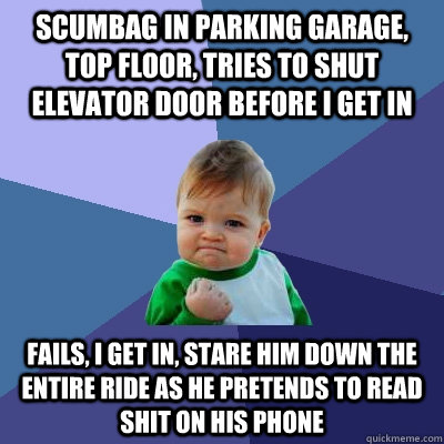 scumbag in parking garage, top floor, tries to shut elevator door before I get in fails, i get in, stare him down the entire ride as he pretends to read shit on his phone  Success Kid