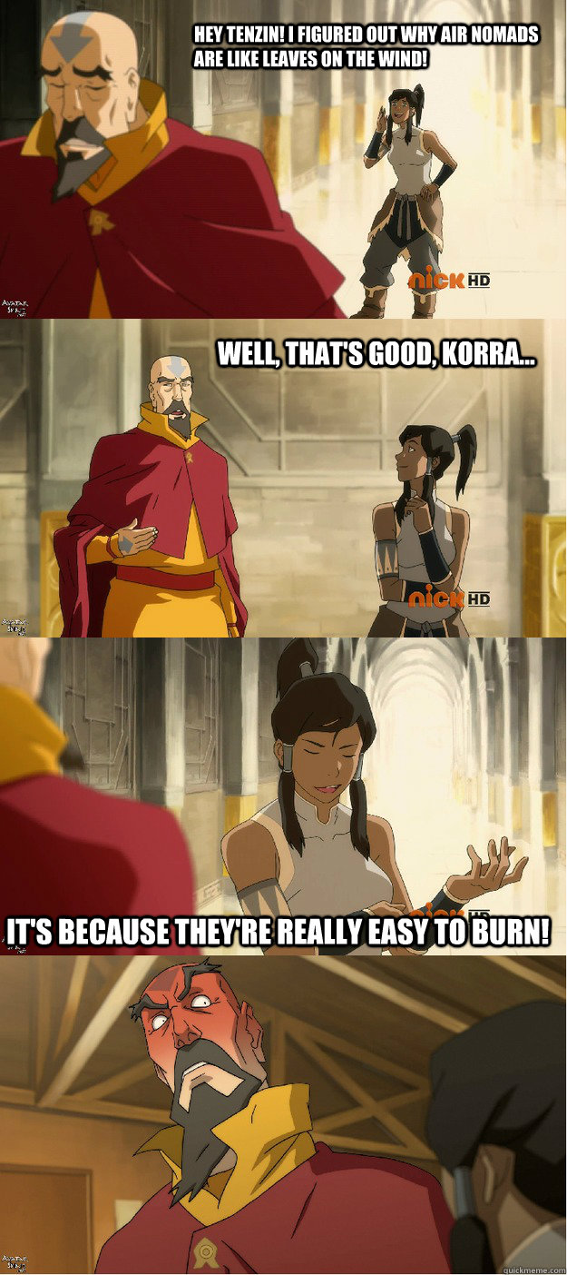 Hey tenzin! I figured out why air nomads are like leaves on the wind! Well, that's good, Korra... It's because they're really easy to burn!  