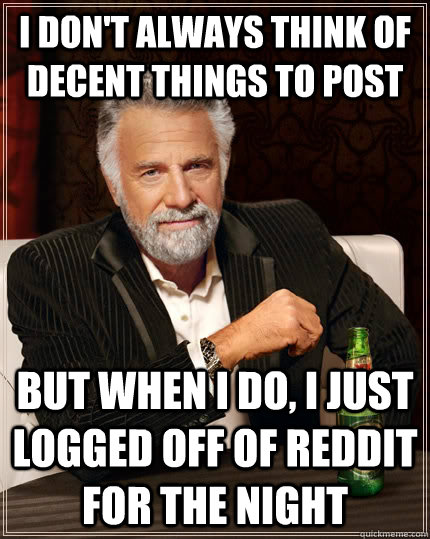 I don't always think of decent things to post but when I do, I just logged off of reddit for the night  The Most Interesting Man In The World