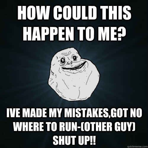 how could this happen to me? ive made my mistakes,got no where to run-(other guy) SHUT UP!! - how could this happen to me? ive made my mistakes,got no where to run-(other guy) SHUT UP!!  Forever Alone