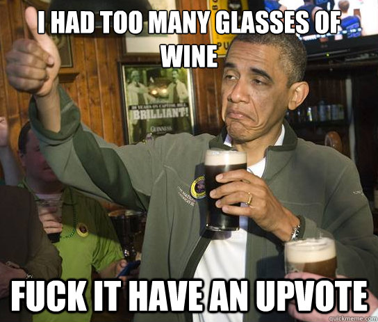 I had too many glasses of wine Fuck it have an Upvote  Upvoting Obama