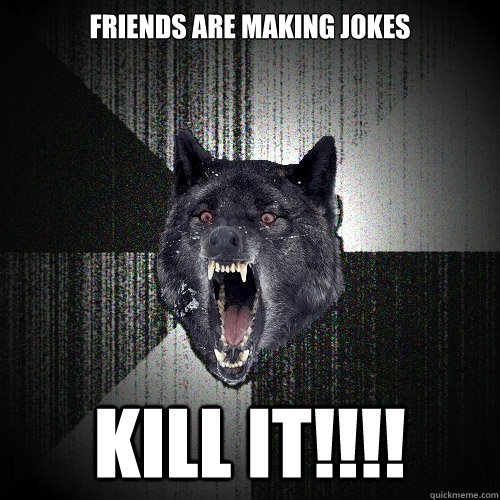 friends are making jokes kill it!!!!  Insanity Wolf
