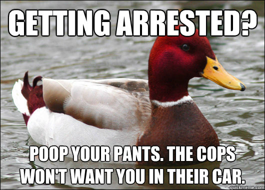getting arrested?
 poop your pants. The cops won't want you in their car.  Malicious Advice Mallard