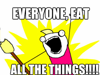 Everyone, EAT       all the things!!!!  All The Things