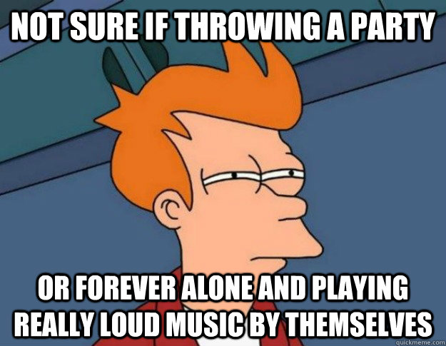 Not sure if throwing a party  Or forever alone and playing really loud music by themselves  NOT SURE IF IM HUNGRY or JUST BORED