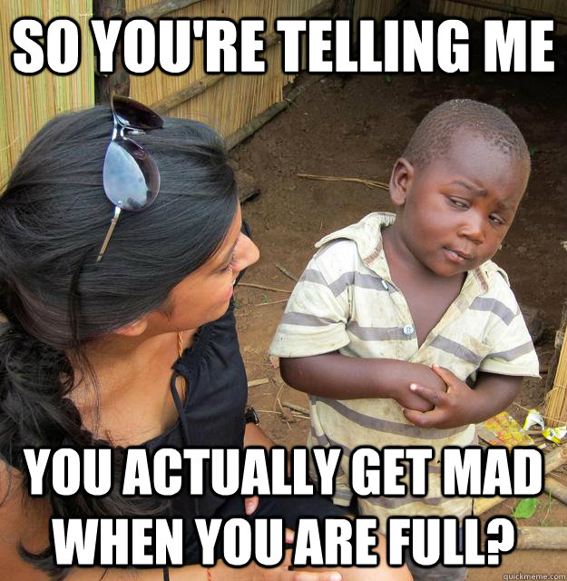 SO YOU'RE TELLING ME you actually get mad when you are full?  Sceptical 3rd world child