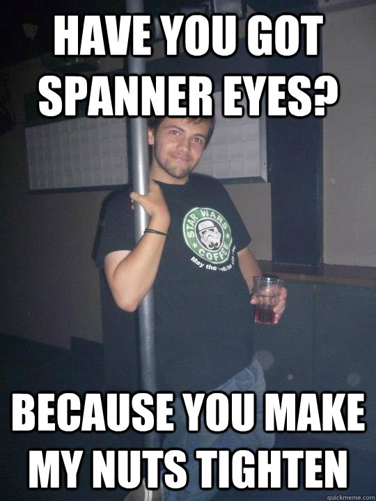 Have you got spanner eyes? Because you make my nuts tighten - Have you got spanner eyes? Because you make my nuts tighten  Rapist Rob