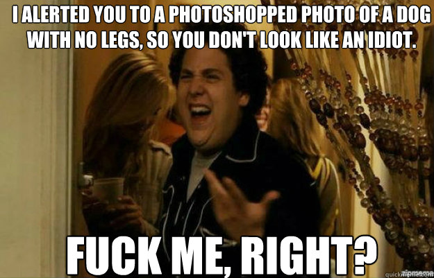 I alerted you to a photoshopped photo of a dog with no legs, so you don't look like an idiot. FUCK ME, RIGHT?  fuck me right