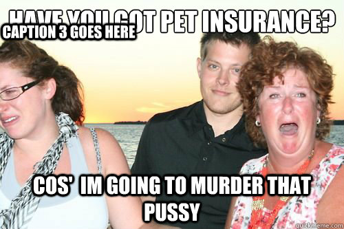 Have you got pet insurance?
 cos'  im going to murder that pussy Caption 3 goes here  