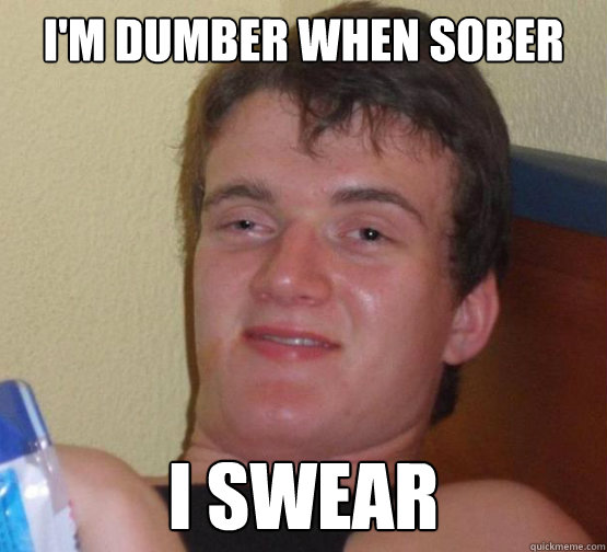 I'm dumber when sober
 I swear - I'm dumber when sober
 I swear  Stoner Stanley