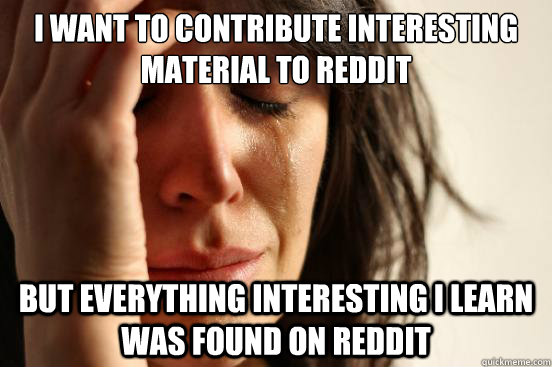 I want to contribute interesting material to reddit but everything interesting i learn was found on reddit  First World Problems