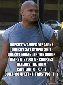  Doesn't wander off alone
Doesn't Say Stupid Shit
Doesn't endanger the Group
Helps dispose of corpses
Defends the farm
Isn't Lori or Carl
quiet, competent, trustworthy -  Doesn't wander off alone
Doesn't Say Stupid Shit
Doesn't endanger the Group
Helps dispose of corpses
Defends the farm
Isn't Lori or Carl
quiet, competent, trustworthy  T-Dog