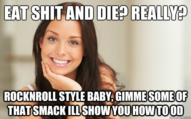 eat shit and die? really? rocknroll style baby, gimme some of that smack ill show you how to od  Good Girl Gina