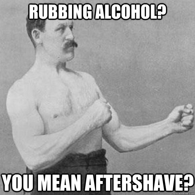 Rubbing alcohol? You mean aftershave?  overly manly man