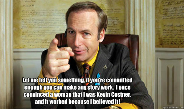 Let me tell you something, if you're committed enough you can make any story work.  I once convinced a woman that I was Kevin Costner, and it worked because I believed it! - Let me tell you something, if you're committed enough you can make any story work.  I once convinced a woman that I was Kevin Costner, and it worked because I believed it!  Saul Goodman