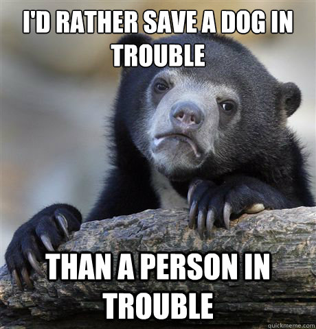 I'd rather save a dog in trouble than a person in trouble  Confession Bear