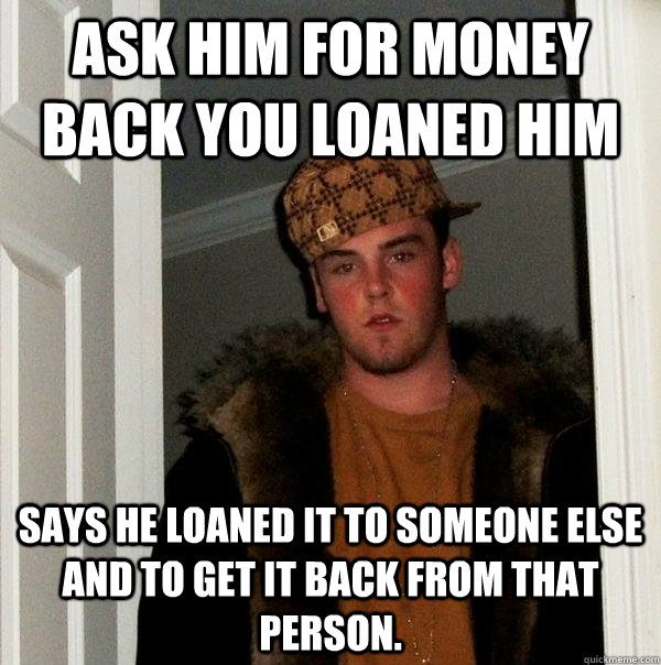 Ask him for money back you loaned him Says he loaned it to someone else and to get it back from that person. - Ask him for money back you loaned him Says he loaned it to someone else and to get it back from that person.  Scumbag Steve
