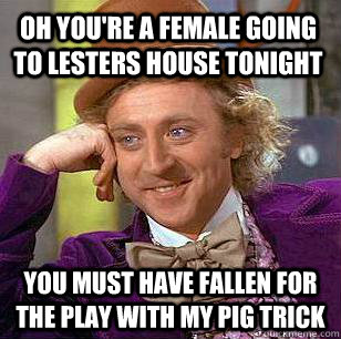 Oh you're a female going to lesters house tonight You must have fallen for the play with my pig trick  Condescending Wonka