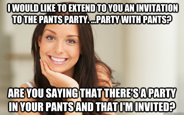  I would like to extend to you an invitation to the pants party. ...Party with pants? are you saying that there's a party in your pants and that I'm invited?   Good Girl Gina