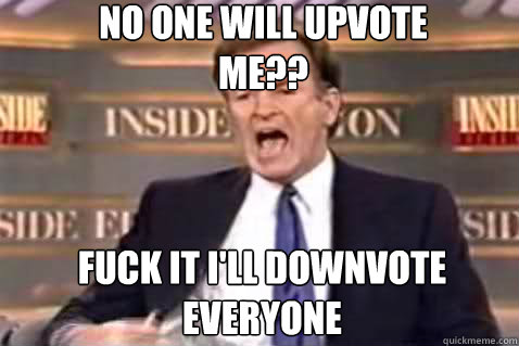 No one will upvote me?? Fuck it I'll downvote everyone  Fuck It Bill OReilly
