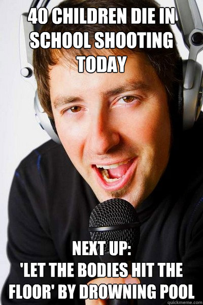 40 children die in school shooting today Next up:
'Let The Bodies Hit The Floor' by drowning pool - 40 children die in school shooting today Next up:
'Let The Bodies Hit The Floor' by drowning pool  inappropriate radio DJ