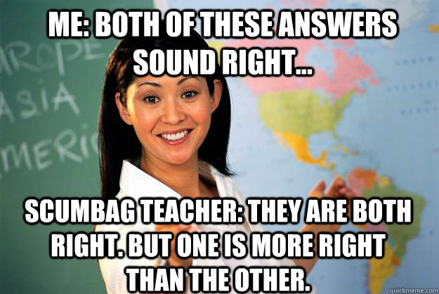 Me: Both of these answers sound right... scumbag teacher: they are both right. but one is more right than the other.  Unhelpful High School Teacher