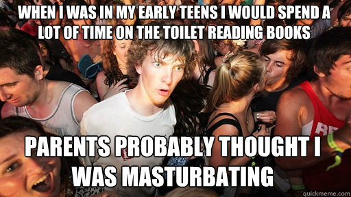 When I was in my early teens I would spend a lot of time on the toilet reading books
 Parents probably thought I was masturbating   Sudden Clarity Clarence