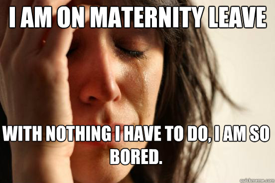 I am on maternity leave with nothing I have to do, I am so bored.  First World Problems