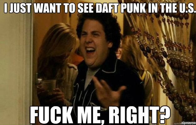 I just want to see Daft Punk in the U.S. FUCK ME, RIGHT?  fuck me right