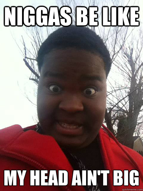 NIGGAS BE LIKE my head ain't big  Niggas be like