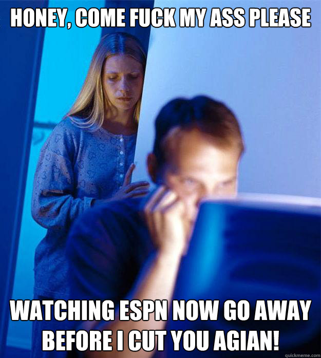 Honey, Come fuck my ass please Watching espn now go away before I cut you agian!  Redditors Wife