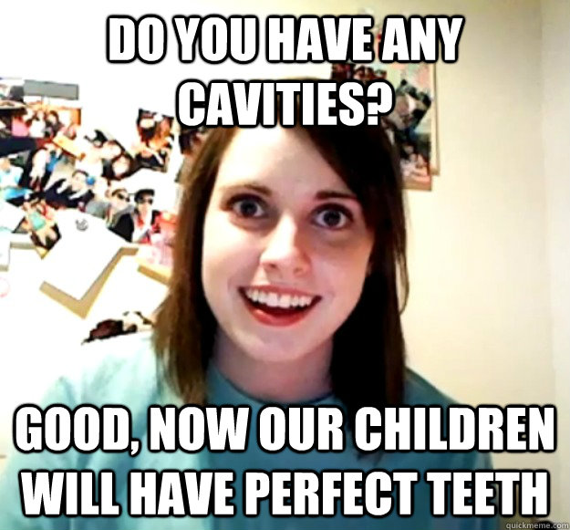 do you have any cavities? good, now our children will have perfect teeth  Overly Attached Girlfriend