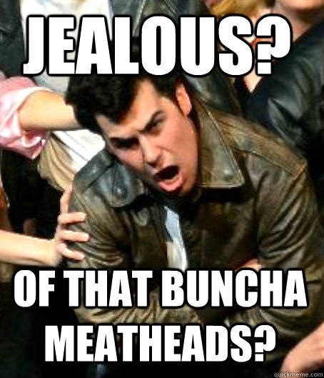 Jealous? of that buncha meatheads?  Angry Danny Zuko