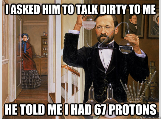 I ASKED HIM TO TALK DIRTY TO ME HE TOLD ME I HAD 67 PROTONS - I ASKED HIM TO TALK DIRTY TO ME HE TOLD ME I HAD 67 PROTONS  Chemists Wife
