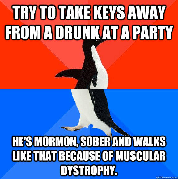 Try to take keys away from a drunk at a party He's mormon, sober and walks like that because of Muscular Dystrophy. - Try to take keys away from a drunk at a party He's mormon, sober and walks like that because of Muscular Dystrophy.  Socially Awesome Awkward Penguin